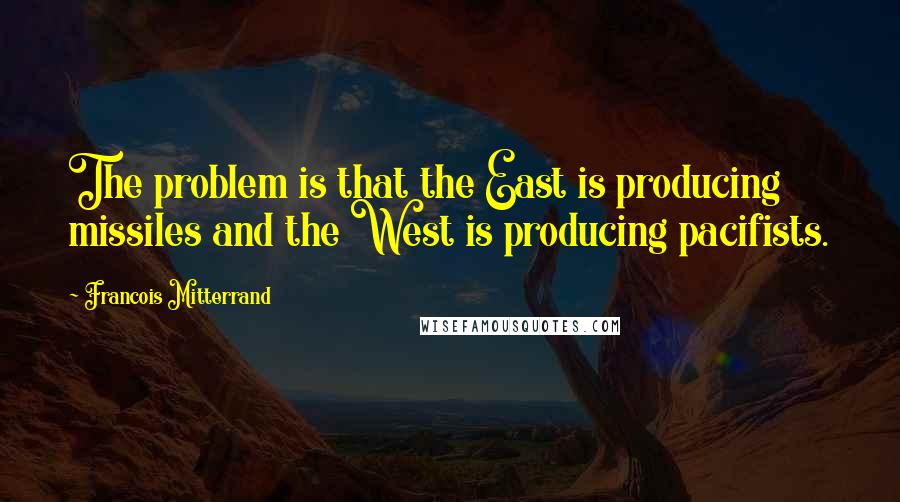 Francois Mitterrand Quotes: The problem is that the East is producing missiles and the West is producing pacifists.