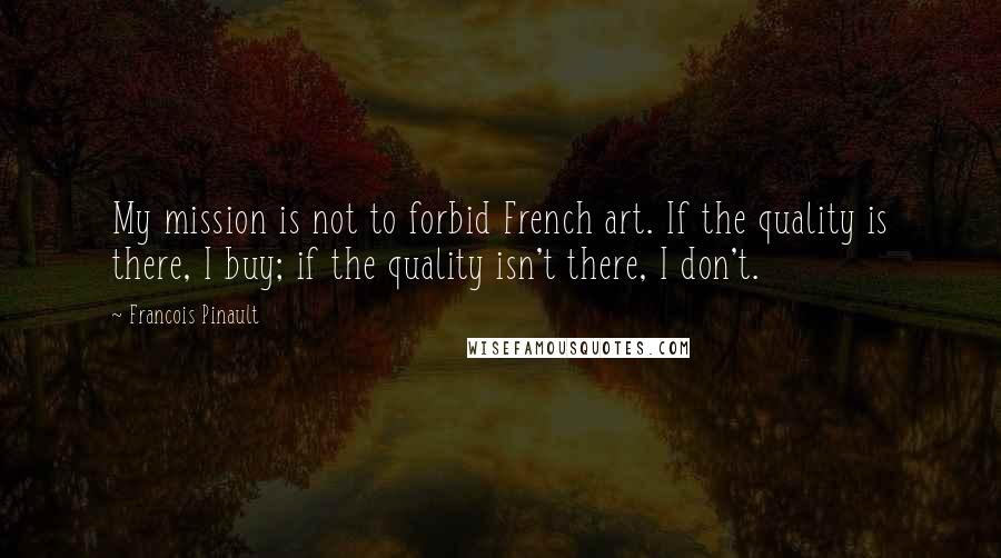 Francois Pinault Quotes: My mission is not to forbid French art. If the quality is there, I buy; if the quality isn't there, I don't.