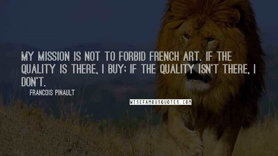 Francois Pinault Quotes: My mission is not to forbid French art. If the quality is there, I buy; if the quality isn't there, I don't.