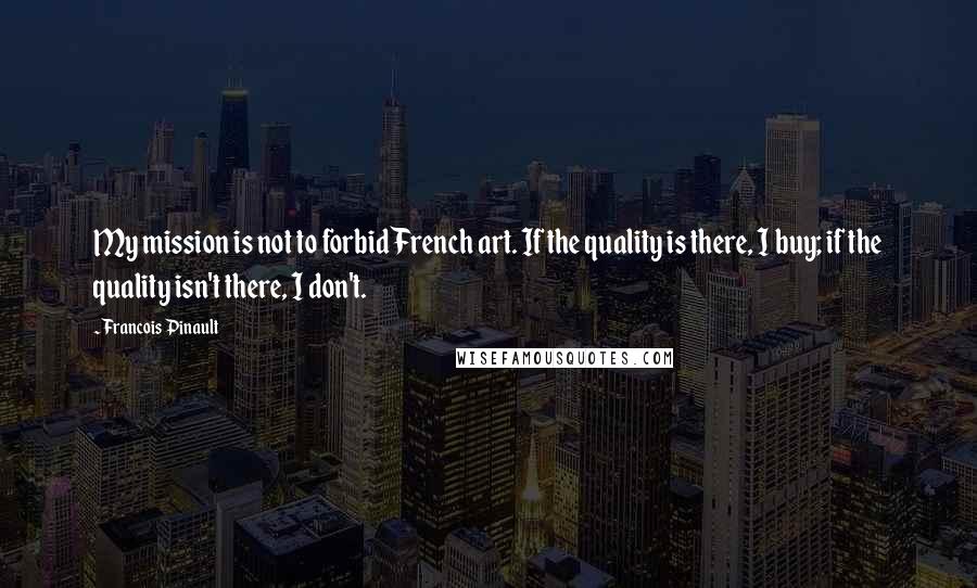 Francois Pinault Quotes: My mission is not to forbid French art. If the quality is there, I buy; if the quality isn't there, I don't.