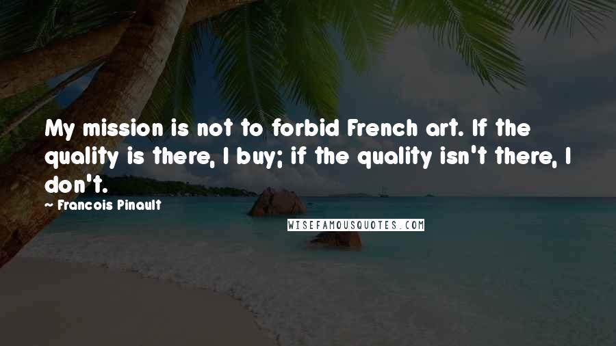 Francois Pinault Quotes: My mission is not to forbid French art. If the quality is there, I buy; if the quality isn't there, I don't.