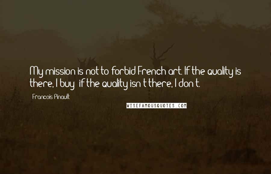 Francois Pinault Quotes: My mission is not to forbid French art. If the quality is there, I buy; if the quality isn't there, I don't.
