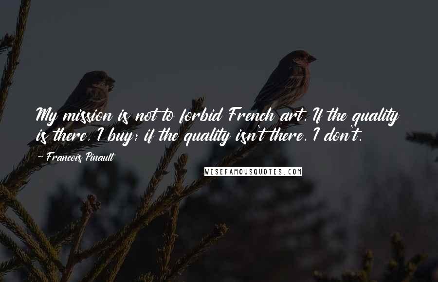 Francois Pinault Quotes: My mission is not to forbid French art. If the quality is there, I buy; if the quality isn't there, I don't.