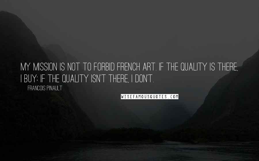 Francois Pinault Quotes: My mission is not to forbid French art. If the quality is there, I buy; if the quality isn't there, I don't.