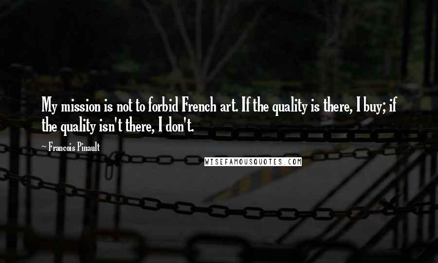 Francois Pinault Quotes: My mission is not to forbid French art. If the quality is there, I buy; if the quality isn't there, I don't.