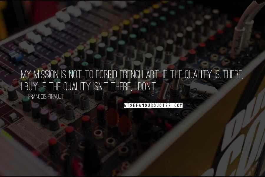 Francois Pinault Quotes: My mission is not to forbid French art. If the quality is there, I buy; if the quality isn't there, I don't.