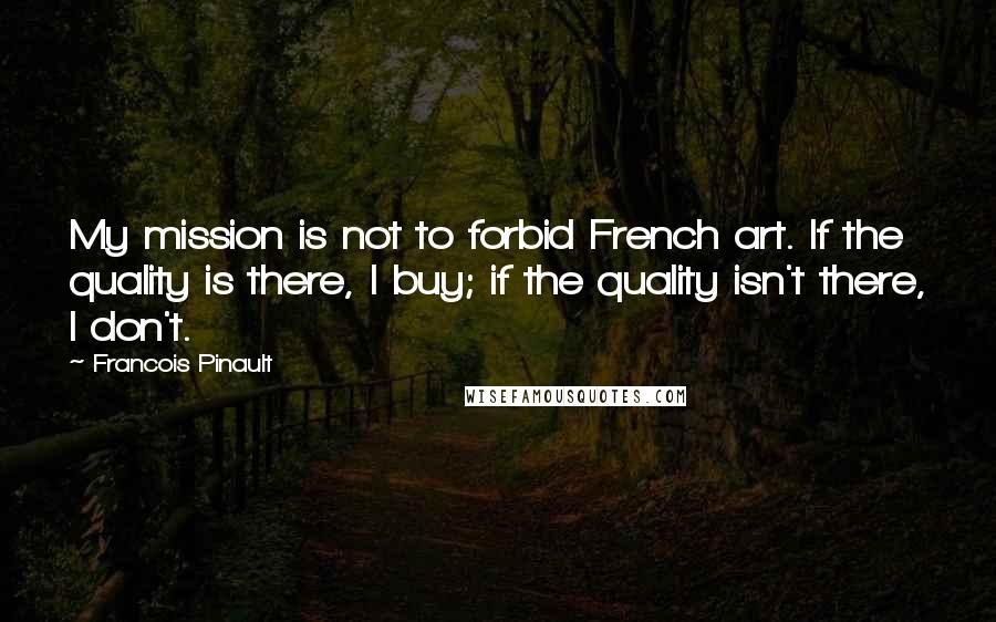Francois Pinault Quotes: My mission is not to forbid French art. If the quality is there, I buy; if the quality isn't there, I don't.