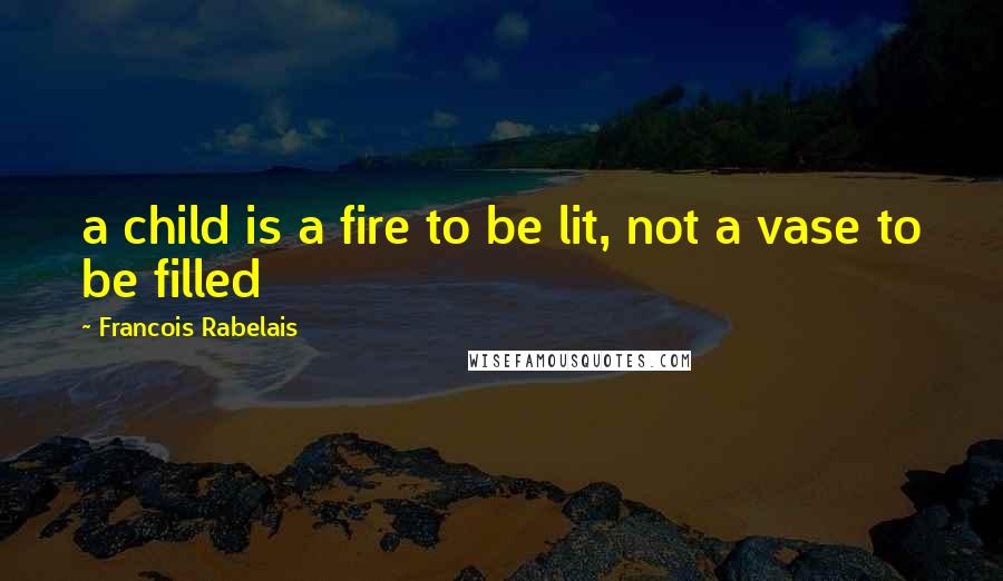 Francois Rabelais Quotes: a child is a fire to be lit, not a vase to be filled