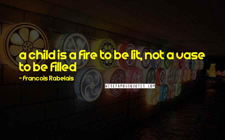 Francois Rabelais Quotes: a child is a fire to be lit, not a vase to be filled