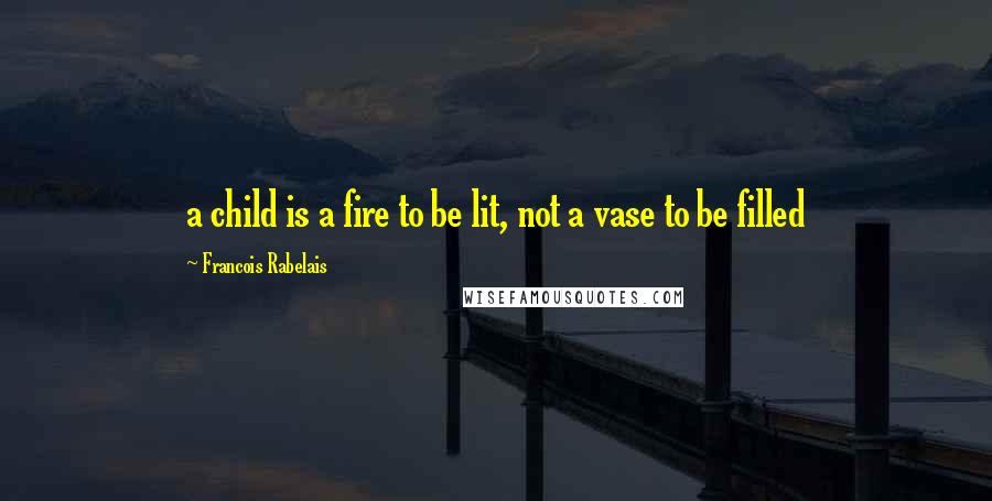 Francois Rabelais Quotes: a child is a fire to be lit, not a vase to be filled