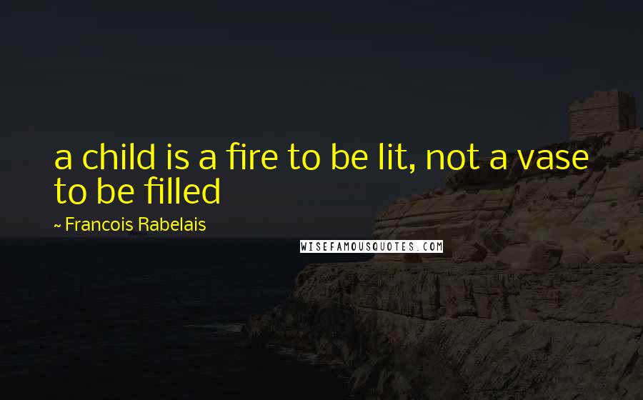 Francois Rabelais Quotes: a child is a fire to be lit, not a vase to be filled