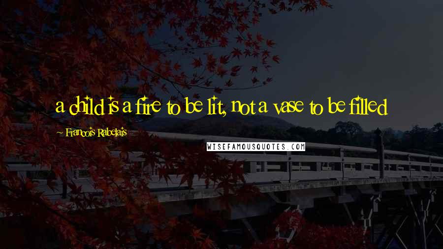 Francois Rabelais Quotes: a child is a fire to be lit, not a vase to be filled