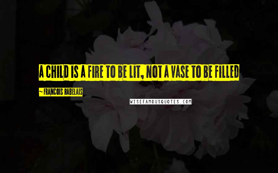 Francois Rabelais Quotes: a child is a fire to be lit, not a vase to be filled