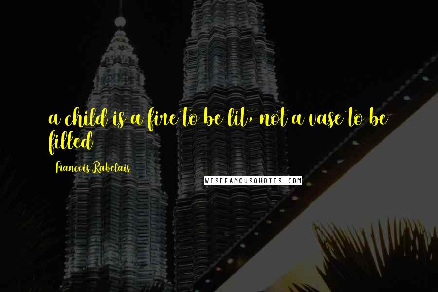 Francois Rabelais Quotes: a child is a fire to be lit, not a vase to be filled