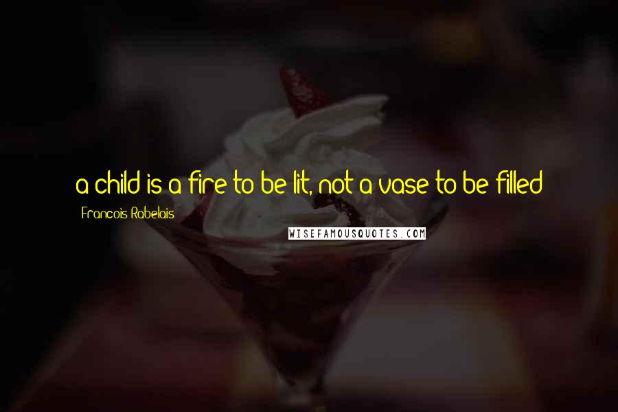 Francois Rabelais Quotes: a child is a fire to be lit, not a vase to be filled