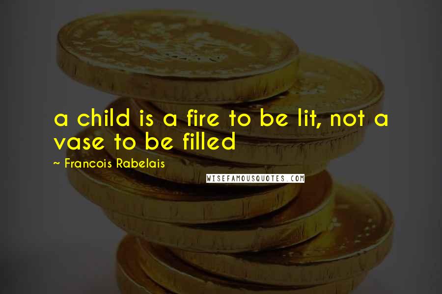 Francois Rabelais Quotes: a child is a fire to be lit, not a vase to be filled