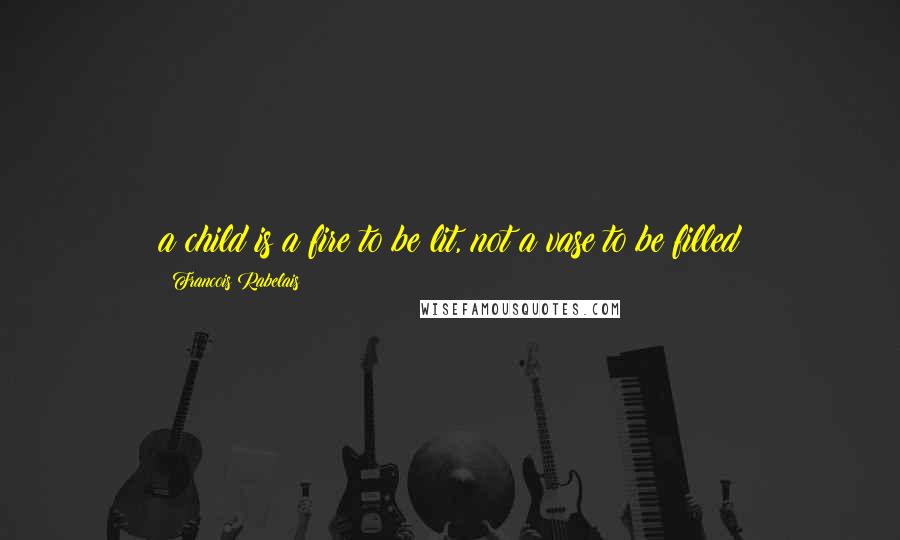 Francois Rabelais Quotes: a child is a fire to be lit, not a vase to be filled
