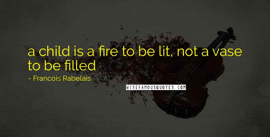 Francois Rabelais Quotes: a child is a fire to be lit, not a vase to be filled