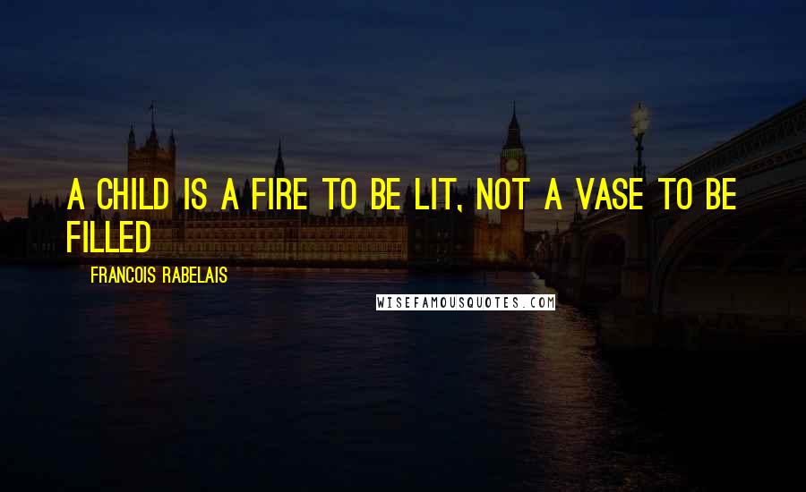 Francois Rabelais Quotes: a child is a fire to be lit, not a vase to be filled