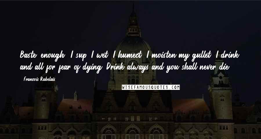 Francois Rabelais Quotes: Baste! enough! I sup, I wet, I humect, I moisten my gullet, I drink, and all for fear of dying. Drink always and you shall never die.