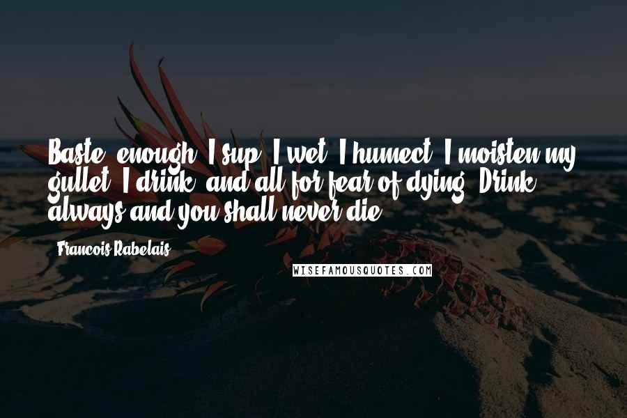 Francois Rabelais Quotes: Baste! enough! I sup, I wet, I humect, I moisten my gullet, I drink, and all for fear of dying. Drink always and you shall never die.