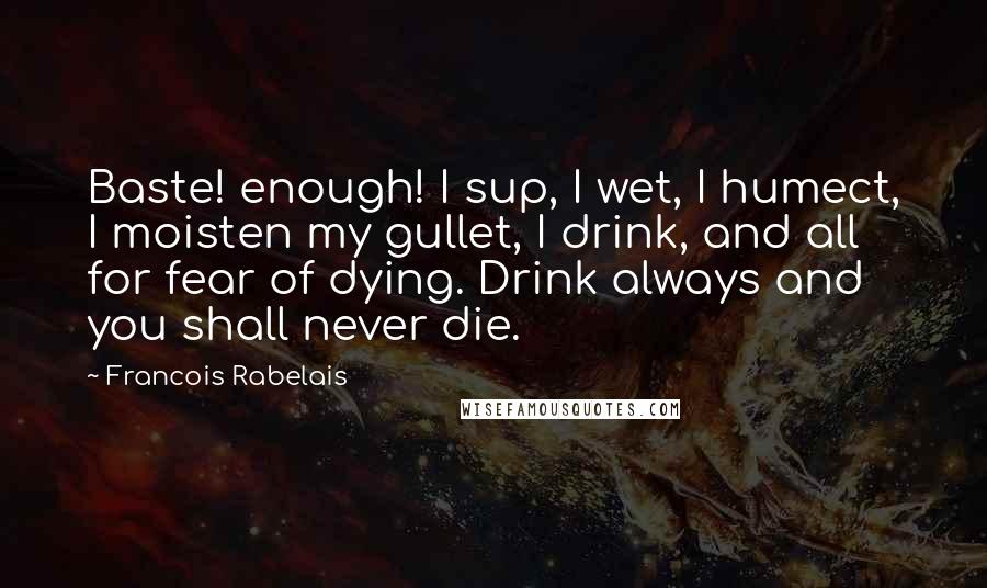 Francois Rabelais Quotes: Baste! enough! I sup, I wet, I humect, I moisten my gullet, I drink, and all for fear of dying. Drink always and you shall never die.
