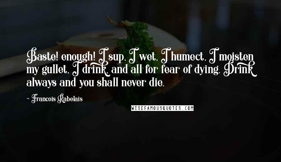 Francois Rabelais Quotes: Baste! enough! I sup, I wet, I humect, I moisten my gullet, I drink, and all for fear of dying. Drink always and you shall never die.