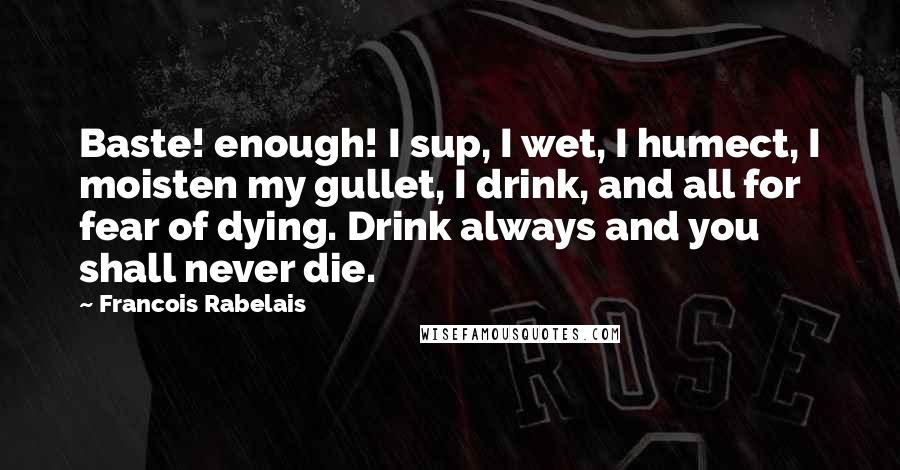 Francois Rabelais Quotes: Baste! enough! I sup, I wet, I humect, I moisten my gullet, I drink, and all for fear of dying. Drink always and you shall never die.