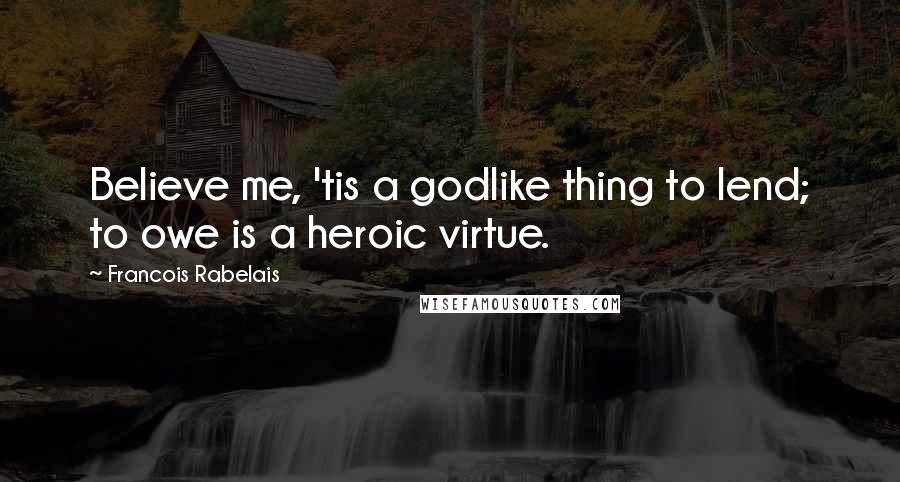Francois Rabelais Quotes: Believe me, 'tis a godlike thing to lend; to owe is a heroic virtue.