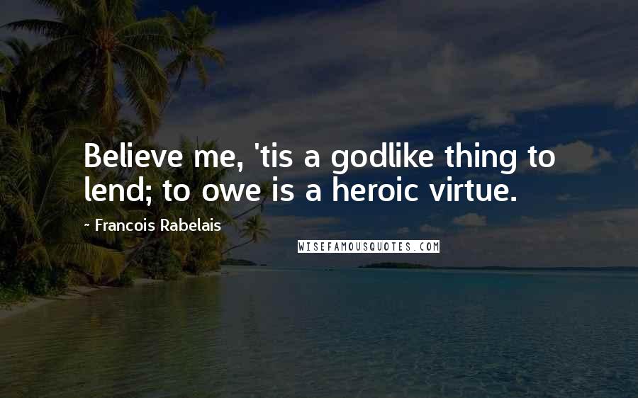 Francois Rabelais Quotes: Believe me, 'tis a godlike thing to lend; to owe is a heroic virtue.