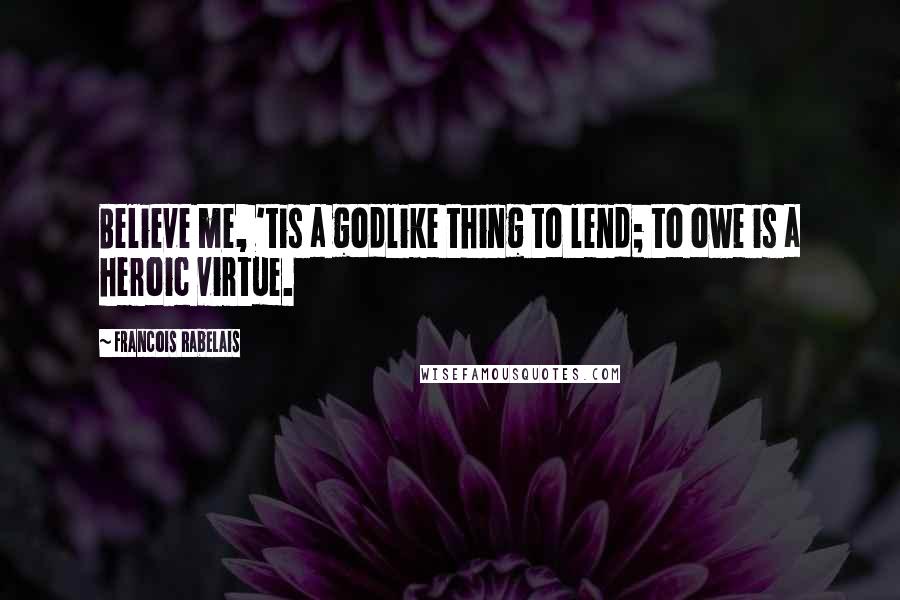 Francois Rabelais Quotes: Believe me, 'tis a godlike thing to lend; to owe is a heroic virtue.