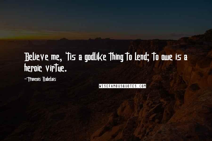 Francois Rabelais Quotes: Believe me, 'tis a godlike thing to lend; to owe is a heroic virtue.