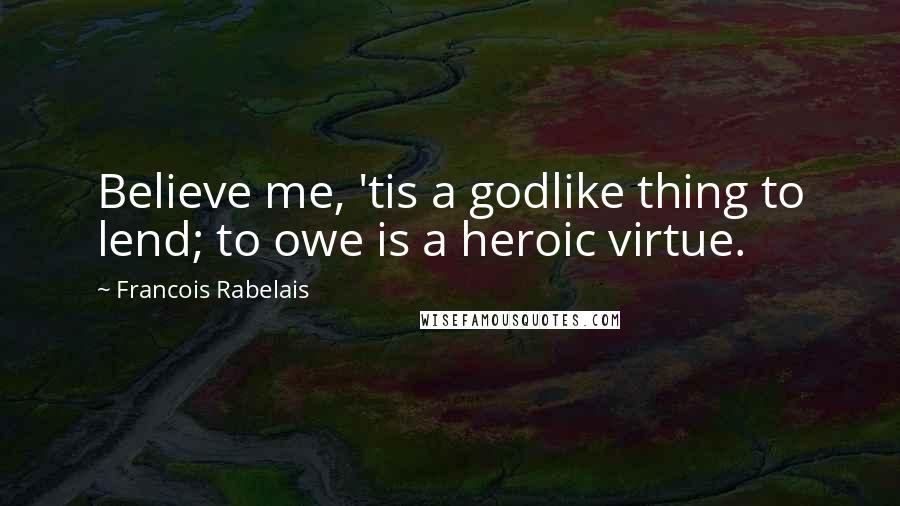 Francois Rabelais Quotes: Believe me, 'tis a godlike thing to lend; to owe is a heroic virtue.