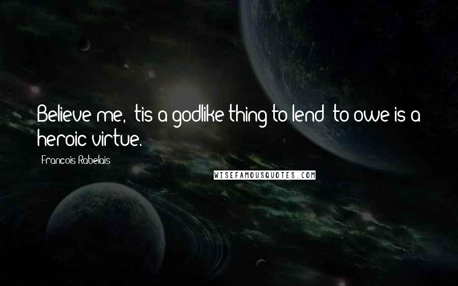 Francois Rabelais Quotes: Believe me, 'tis a godlike thing to lend; to owe is a heroic virtue.