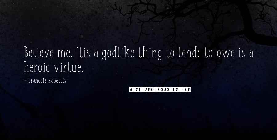 Francois Rabelais Quotes: Believe me, 'tis a godlike thing to lend; to owe is a heroic virtue.