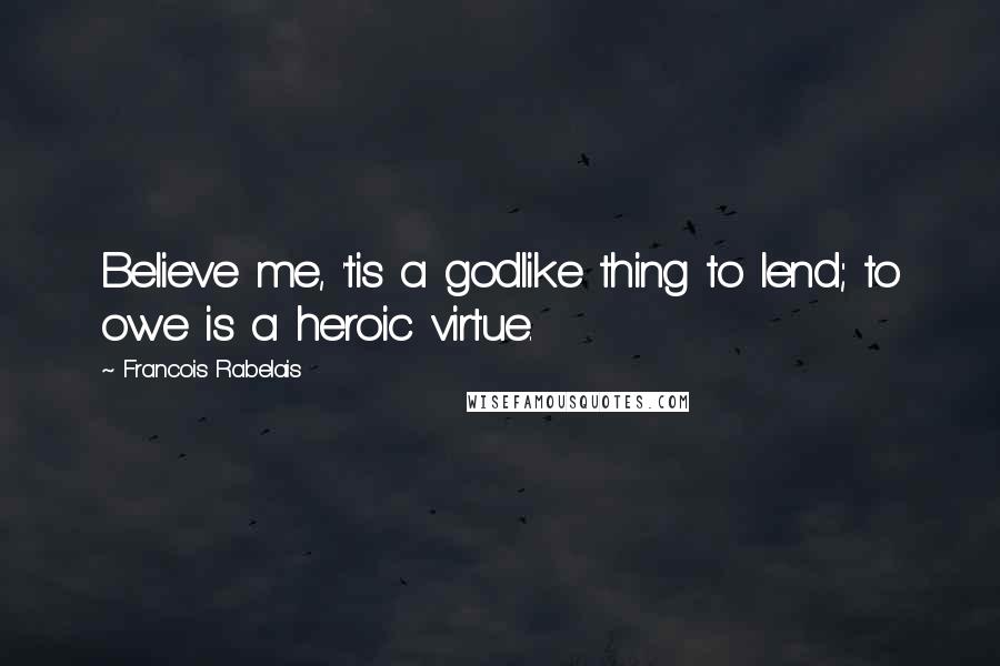 Francois Rabelais Quotes: Believe me, 'tis a godlike thing to lend; to owe is a heroic virtue.