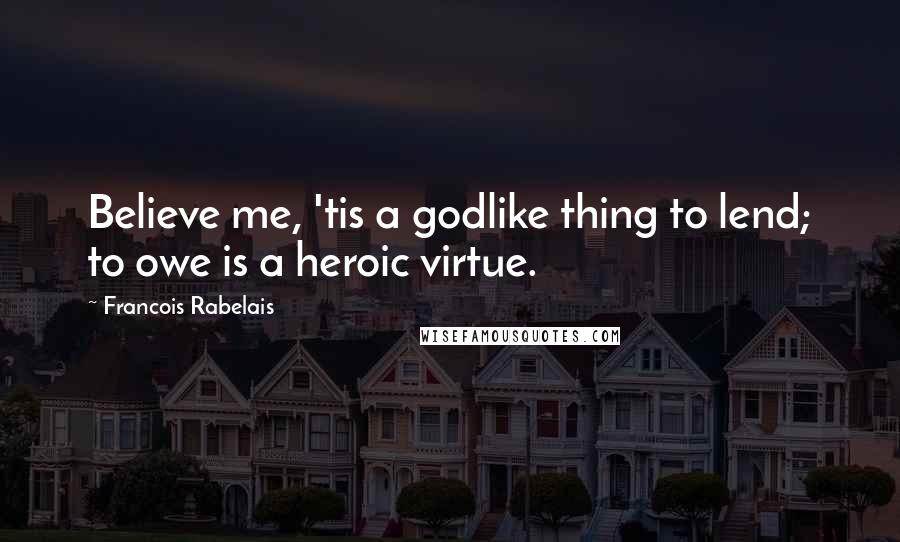 Francois Rabelais Quotes: Believe me, 'tis a godlike thing to lend; to owe is a heroic virtue.