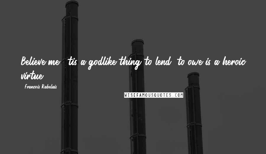 Francois Rabelais Quotes: Believe me, 'tis a godlike thing to lend; to owe is a heroic virtue.