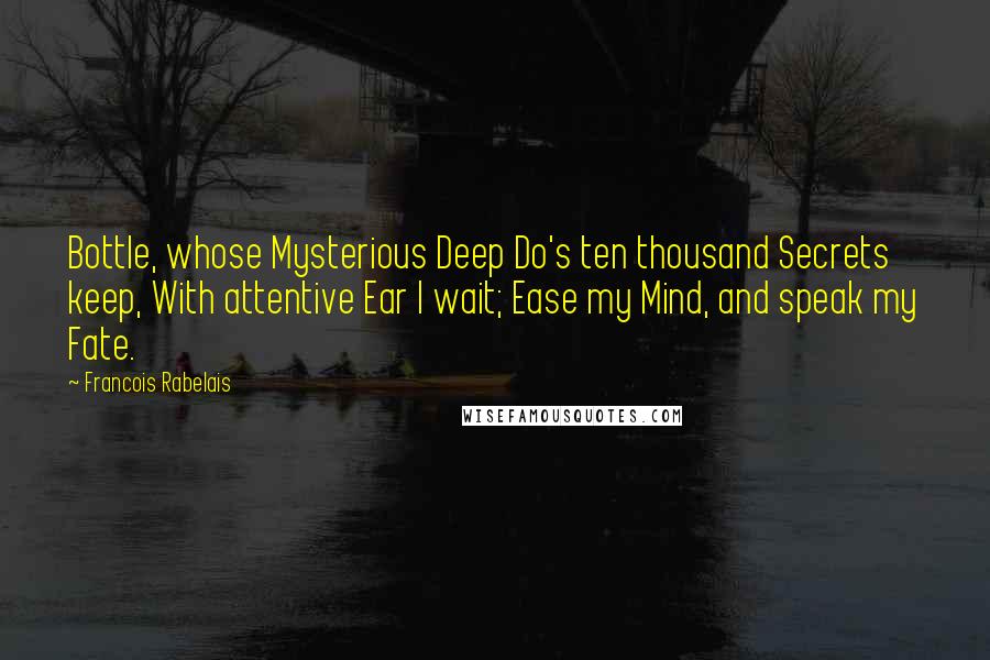 Francois Rabelais Quotes: Bottle, whose Mysterious Deep Do's ten thousand Secrets keep, With attentive Ear I wait; Ease my Mind, and speak my Fate.