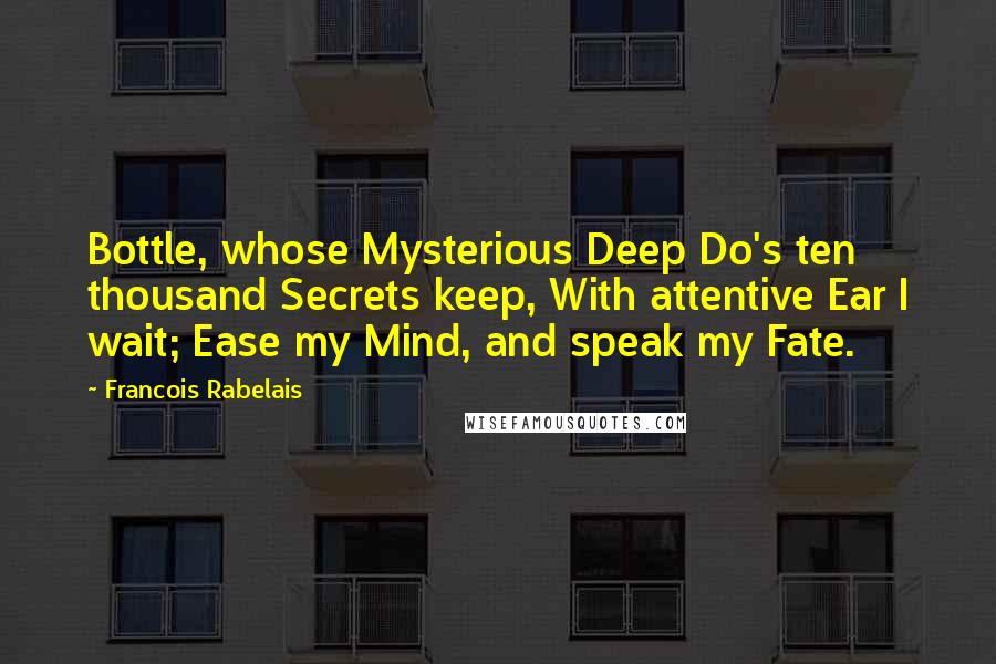 Francois Rabelais Quotes: Bottle, whose Mysterious Deep Do's ten thousand Secrets keep, With attentive Ear I wait; Ease my Mind, and speak my Fate.