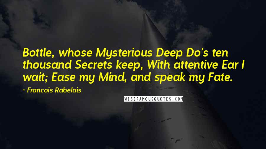 Francois Rabelais Quotes: Bottle, whose Mysterious Deep Do's ten thousand Secrets keep, With attentive Ear I wait; Ease my Mind, and speak my Fate.