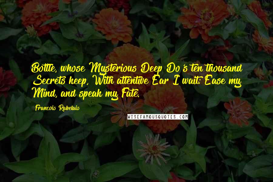 Francois Rabelais Quotes: Bottle, whose Mysterious Deep Do's ten thousand Secrets keep, With attentive Ear I wait; Ease my Mind, and speak my Fate.