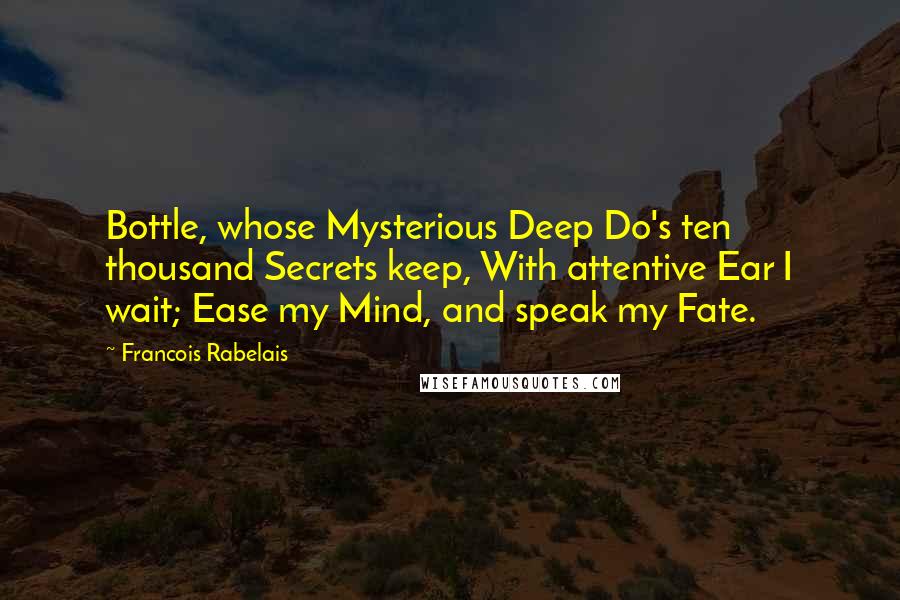 Francois Rabelais Quotes: Bottle, whose Mysterious Deep Do's ten thousand Secrets keep, With attentive Ear I wait; Ease my Mind, and speak my Fate.