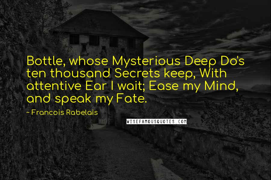 Francois Rabelais Quotes: Bottle, whose Mysterious Deep Do's ten thousand Secrets keep, With attentive Ear I wait; Ease my Mind, and speak my Fate.