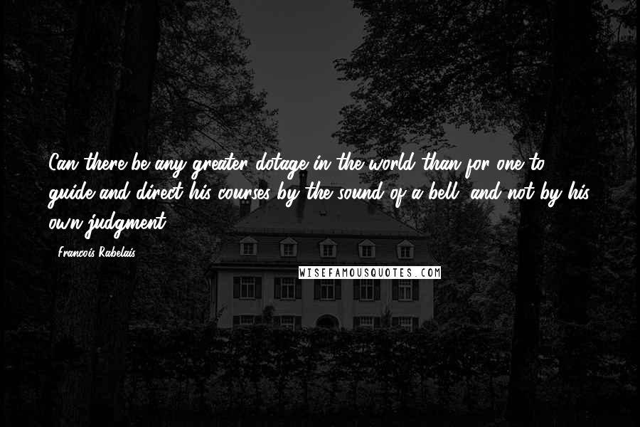 Francois Rabelais Quotes: Can there be any greater dotage in the world than for one to guide and direct his courses by the sound of a bell, and not by his own judgment.