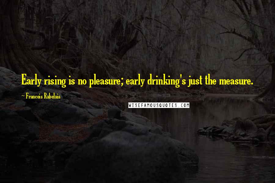 Francois Rabelais Quotes: Early rising is no pleasure; early drinking's just the measure.