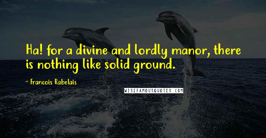 Francois Rabelais Quotes: Ha! for a divine and lordly manor, there is nothing like solid ground.