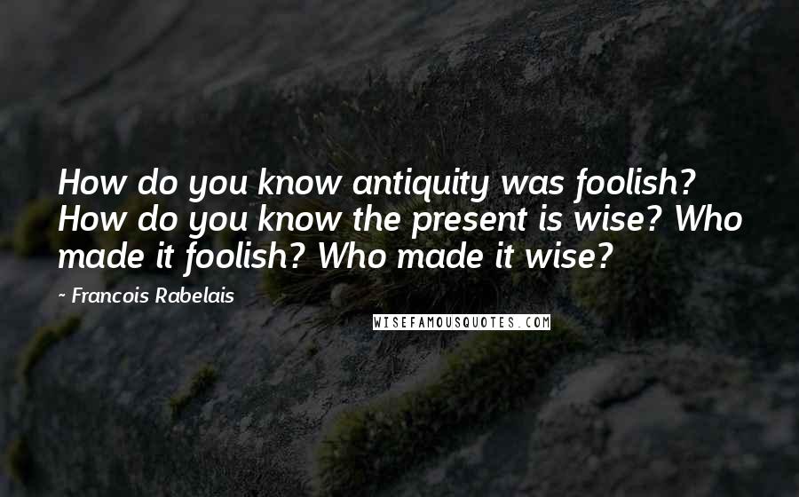 Francois Rabelais Quotes: How do you know antiquity was foolish? How do you know the present is wise? Who made it foolish? Who made it wise?