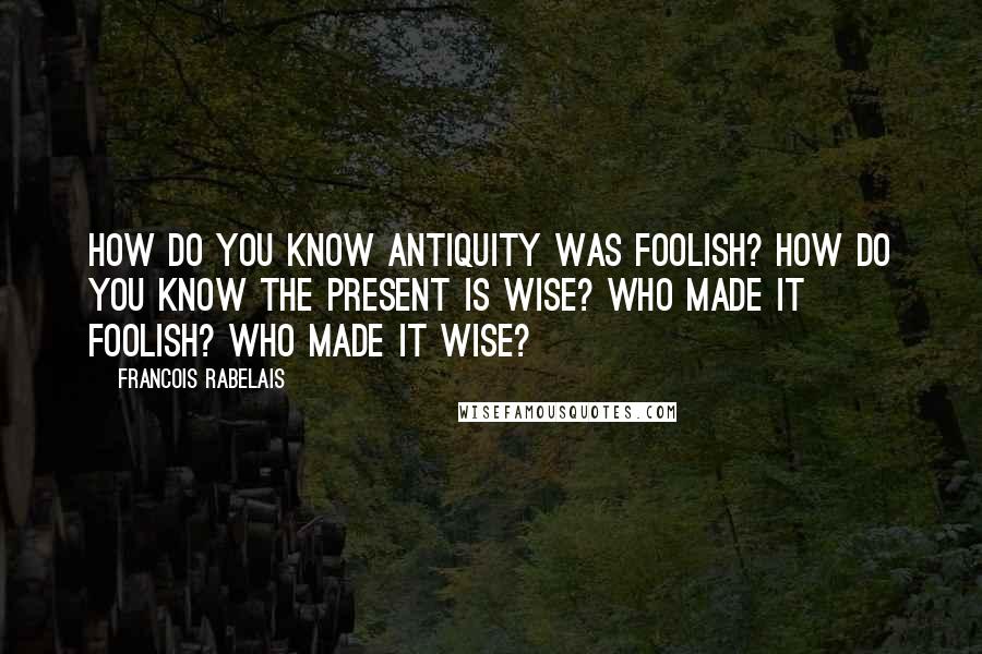 Francois Rabelais Quotes: How do you know antiquity was foolish? How do you know the present is wise? Who made it foolish? Who made it wise?