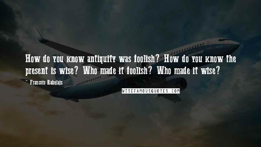 Francois Rabelais Quotes: How do you know antiquity was foolish? How do you know the present is wise? Who made it foolish? Who made it wise?